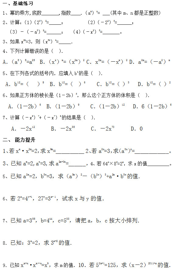 一、基础练习 1、	幂的乘方,底数_______,指数____.（am）n= ___(其中m、n都是正整数)  2、计算：（1）（23）2=_____；        （2）（－22）3=______； （3）－（－a3）2=______；  （4）（－x2）3=_______。 3、如果x2n=3，则（x3n）4=_____． 4、下列计算错误的是（  ）． A．（a5）5=a25  B．（x4）m=（x2m）2 C．x2m=（－xm）2 D．a2m=（－a2）m 5、在下列各式的括号内，应填入b4的是（  ）．  A．b12=（   ）8  B．b12=（  ）6    C．b12=（ ）3   D．b12=（ ）2 6、如果正方体的棱长是（1－2b）3，那么这个正方体的体积是（  ）．   A．（1－2b）6  B．（1－2b）9    C．（1－2b）12   D．6（1－2b）6 7、计算（－x5）7+（－x7）5的结果是（  ）． A．－2x12      B．－2x35      C．－2x70      D．0 二、 能力提升 1、若xm•x2m=2，求x9m=__________ 2、若a2n=3，求（a3n）4=____________。 3、已知am=2,an=3,求a2m+3n=______，4、若644×83=2x，求x的值         。 5、已知a2m=2，b3n=3，求（a3m）2－（b2n）3+a2m•b3n的值．  6、若2x=4y+1，27y=3x- 1，试求x与y的值．   7、已知a=355，b=444，c=533，请把a，b，c按大小排列．  8．已知：3x=2，求3x+2的值．        9．已知xm+n•xm－n=x9，求m的值．10．若52x+1=125，求（x－2）2011+x的值．