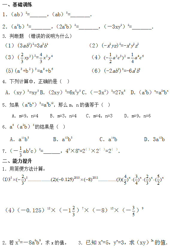 一、基础训练 1．（ab）2=______，（ab）3=_______． 2．（a2b）3=_______，（2a2b）2=_______，（－3xy2）2=_______． 3. 判断题 （错误的说明为什么） （1）(3ab2)2=3a2b4              （2）(-x2yz)2=-x4y2z2 （3）( )2=              （4）  (5)(a +b ) =a +b              （6）(-2ab2)3=-6a3b8 4．下列计算中，正确的是（  ）  A．（xy）3=xy3 B．（2xy）3=6x3y3 C．（－3x2）3=27x5  D．（a2b）n=a2nbn 5．如果（ambn）3=a9b12，那么m，n的值等于（  ）     A．m=9，n=4     B．m=3，n=4    C．m=4，n=3     D．m=9，n=6 6．a6（a2b）3的结果是（  ）    A．a11b3         B．a12b3          C．a14b          D．3a12b 7．（－ ab2c）2=______，42×8n=2(  )×2(   )=2(   )． 二、能力提升 1．用简便方法计算：    （4）（－0.125）12×（－1 ）7×（－8）13×（－ ）9   2．若x3=－8a6b9，求x的值。    3．已知xn=5，yn=3，求（xy）3n的值．