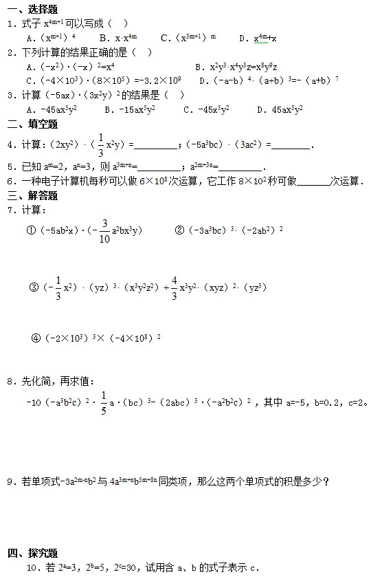 一、选择题 1．式子x4m+1可以写成（  ）     A．（xm+1）4     B．x•x4m     C．（x3m+1）m     D．x4m+x 2．下列计算的结果正确的是（  ）     A．（-x2）•（-x）2=x4                 B．x2y3•x4y3z=x8y9z     C．（-4×103）•（8×105）=-3.2×109    D．（-a-b）4•（a+b）3=-（a+b）7 3．计算（-5ax）•（3x2y）2的结果是（  ）     A．-45ax5y2      B．-15ax5y2      C．-45x5y2      D．45ax5y2 二、填空题 4．计算：（2xy2）•（ x2y）=_________；（-5a3bc）•（3ac2）=________． 5．已知am=2，an=3，则a3m+n=_________；a2m+3n=_________． 6．一种电子计算机每秒可以做6×108次运算，它工作8×102秒可做_______次运算． 三、解答题 7．计算： ①（-5ab2x）•（- a2bx3y）      ②（-3a3bc）3•（-2ab2）2   ③（- x2）•（yz）3•（x3y2z2）+ x3y2•（xyz）2•（yz3）      ④（-2×103）3×（-4×108）2   8．先化简，再求值： -10（-a3b2c）2• a•（bc）3-（2abc）3•（-a2b2c）2 ，其中a=-5，b=0.2，c=2。     9．若单项式-3a2m-nb2与4a3m+nb5m+8n同类项，那么这两个单项式的积是多少？     四、探究题     10．若2a=3，2b=5，2c=30，试用含a、b的式子表示c．