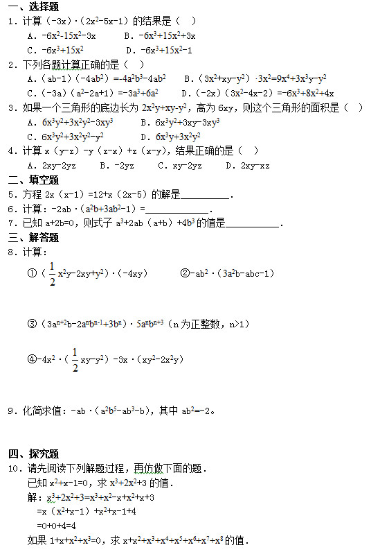 一、选择题 1．计算（-3x）•（2x2-5x-1）的结果是（  ）     A．-6x2-15x2-3x      B．-6x3+15x2+3x     C．-6x3+15x2         D．-6x3+15x2-1 2．下列各题计算正确的是（  ）     A．（ab-1）（-4ab2）=-4a2b3-4ab2    B．（3x2+xy-y2）•3x2=9x4+3x3y-y2     C．（-3a）（a2-2a+1）=-3a3+6a2     D．（-2x）（3x2-4x-2）=-6x3+8x2+4x 3．如果一个三角形的底边长为2x2y+xy-y2，高为6xy，则这个三角形的面积是（  ）     A．6x3y2+3x2y2-3xy3      B．6x3y2+3xy-3xy3     C．6x3y2+3x2y2-y2        D．6x3y+3x2y2 4．计算x（y-z）-y（z-x）+z（x-y），结果正确的是（  ）     A．2xy-2yz     B．-2yz     C．xy-2yz     D．2xy-xz 二、填空题 5．方程2x（x-1）=12+x（2x-5）的解是__________． 6．计算：-2ab•（a2b+3ab2-1）=_____________． 7．已知a+2b=0，则式子a3+2ab（a+b）+4b3的值是___________． 三、解答题 8．计算： ①（ x2y-2xy+y2）•（-4xy）      ②-ab2•（3a2b-abc-1）   ③（3an+2b-2anbn-1+3bn）•5anbn+3（n为正整数，n>1）  ④-4x2•（ xy-y2）-3x•（xy2-2x2y）   9．化简求值：-ab•（a2b5-ab3-b），其中ab2=-2。   四、探究题 10．请先阅读下列解题过程，再仿做下面的题．     已知x2+x-1=0，求x3+2x2+3的值．     解：x3+2x2+3=x3+x2-x+x2+x+3       =x（x2+x-1）+x2+x-1+4       =0+0+4=4     如果1+x+x2+x3=0，求x+x2+x3+x4+x5+x6+x7+x8的值．