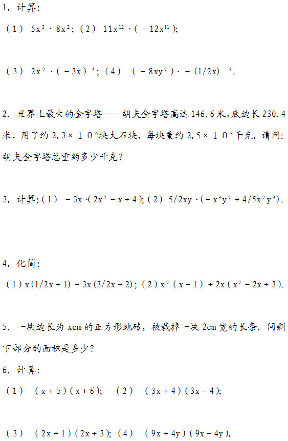 1. 计算： （1） 5x •8x ；（2） 11x •（－12x ）；  （3） 2x •（－3x） ；（4） （－8xy ）•－(1/2x)  ．  2. 世界上最大的金字塔——胡夫金字塔高达146.6米，底边长230.4米，用了约2.3×１０ 块大石块，每块重约2.5×１０ 千克．请问： 胡夫金字塔总重约多少千克?  3. 计算：（1） －3x•（2x －x＋4）；（2） 5/2xy•(－x y ＋4/5x y )．   4. 化简： （1）x(1/2x＋1)－3x(3/2x－2)；（2）x （x－1）＋2x（x －2x＋3）．  5. 一块边长为xcm的正方形地砖，被裁掉一块2cm宽的长条．问剩下部分的面积是多少? 6. 计算： （1） （x＋5）（x＋6）； （2） （3x＋4）（3x－4）；   （3） （2x＋1）（2x＋3）；（4） （9x＋4y）（9x－4y）．