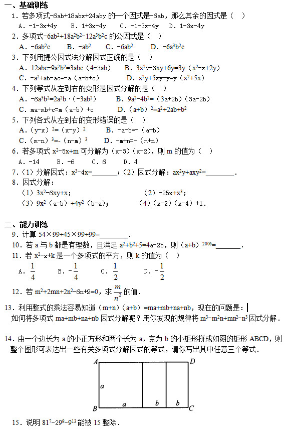 一、基础训练   1．若多项式-6ab+18abx+24aby的一个因式是-6ab，那么其余的因式是（  ）     A．-1-3x+4y    B．1+3x-4y    C．-1-3x-4y   D．1-3x-4y   2．多项式-6ab2+18a2b2-12a3b2c的公因式是（  ）     A．-6ab2c     B．-ab2    C．-6ab2     D．-6a3b2c   3．下列用提公因式法分解因式正确的是（  ）     A．12abc-9a2b2=3abc（4-3ab）   B．3x2y-3xy+6y=3y（x2-x+2y）     C．-a2+ab-ac=-a（a-b+c）       D．x2y+5xy-y=y（x2+5x）   4．下列等式从左到右的变形是因式分解的是（  ）     A．-6a3b2=2a2b•（-3ab2）     B．9a2-4b2=（3a+2b）（3a-2b）     C．ma-mb+c=m（a-b）+c       D．（a+b）2=a2+2ab+b2   5．下列各式从左到右的变形错误的是（  ）     A．（y-x）2=（x-y）2      B．-a-b=-（a+b）     C．（m-n）3=-（n-m）3     D．-m+n=-（m+n）   6．若多项式x2-5x+m可分解为（x-3）（x-2），则m的值为（  ）     A．-14     B．-6     C．6     D．4   7．（1）分解因式：x3-4x=_______；（2）因式分解：ax2y+axy2=________．   8．因式分解： （1）3x2-6xy+x；                   （2）-25x+x3； （3）9x2（a-b）+4y2（b-a）；       （4）（x-2）（x-4）+1．  二、能力训练   9．计算54×99+45×99+99=________．   10．若a与b都是有理数，且满足a2+b2+5=4a-2b，则（a+b）2006=_______．   11．若x2-x+k是一个多项式的平方，则k的值为（  ）     A．       B．-       C．        D．-    12．若m2+2mn+2n2-6n+9=0，求 的值． 13．利用整式的乘法容易知道（m+n）（a+b）=ma+mb+na+nb，现在的问题是： 如何将多项式ma+mb+na+nb因式分解呢？用你发现的规律将m3-m2n+mn2-n3因式分解．  14．由一个边长为a的小正方形和两个长为a，宽为b的小矩形拼成如图的矩形ABCD，则整个图形可表达出一些有关多项式分解因式的等式，请你写出其中任意三个等式．