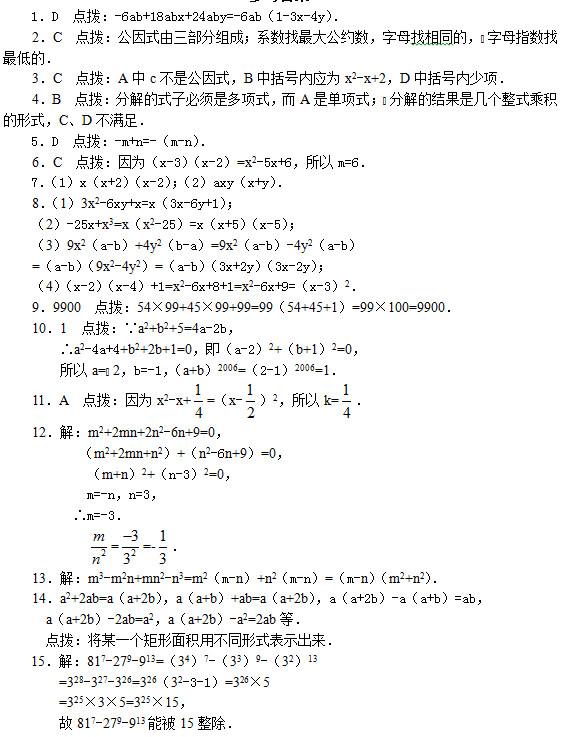 1．D  点拨：-6ab+18abx+24aby=-6ab（1-3x-4y）．     2．C  点拨：公因式由三部分组成；系数找最大公约数，字母找相同的，字母指数找最低的．     3．C  点拨：A中c不是公因式，B中括号内应为x2-x+2，D中括号内少项．     4．B  点拨：分解的式子必须是多项式，而A是单项式；分解的结果是几个整式乘积的形式，C、D不满足．     5．D  点拨：-m+n=-（m-n）．     6．C  点拨：因为（x-3）（x-2）=x2-5x+6，所以m=6．     7．（1）x（x+2）（x-2）；（2）axy（x+y）．     8．（1）3x2-6xy+x=x（3x-6y+1）；     （2）-25x+x3=x（x2-25）=x（x+5）（x-5）；     （3）9x2（a-b）+4y2（b-a）=9x2（a-b）-4y2（a-b）     =（a-b）（9x2-4y2）=（a-b）（3x+2y）（3x-2y）；     （4）（x-2）（x-4）+1=x2-6x+8+1=x2-6x+9=（x-3）2．     9．9900  点拨：54×99+45×99+99=99（54+45+1）=99×100=9900． 10．1  点拨：∵a2+b2+5=4a-2b， ∴a2-4a+4+b2+2b+1=0，即（a-2）2+（b+1）2=0， 所以a=2，b=-1，（a+b）2006=（2-1）2006=1．     11．A  点拨：因为x2-x+ =（x- ）2，所以k= ．     12．解：m2+2mn+2n2-6n+9=0，            （m2+2mn+n2）+（n2-6n+9）=0，             （m+n）2+（n-3）2=0，             m=-n，n=3，           ∴m=-3．              = =- ．     13．解：m3-m2n+mn2-n3=m2（m-n）+n2（m-n）=（m-n）（m2+n2）．     14．a2+2ab=a（a+2b），a（a+b）+ab=a（a+2b），a（a+2b）-a（a+b）=ab，       a（a+2b）-2ab=a2，a（a+2b）-a2=2ab等．       点拨：将某一个矩形面积用不同形式表示出来． 15．解：817-279-913=（34）7-（33）9-（32）13 =328-327-326=326（32-3-1）=326×5 =325×3×5=325×15， 故817-279-913能被15整除．